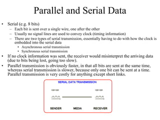 Parallel and Serial Data
• Serial (e.g. 8 bits)
– Each bit is sent over a single wire, one after the other
– Usually no signal lines are used to convey clock (timing information)
– There are two types of serial transmission, essentially having to do with how the clock is
embedded into the serial data
• Asynchronous serial transmission
• Synchronous serial transmission
• If no clock information was sent, the receiver would misinterpret the arriving data
(due to bits being lost, going too slow).
• Parallel transmission is obviously faster, in that all bits are sent at the same time,
whereas serial transmission is slower, because only one bit can be sent at a time.
Parallel transmission is very costly for anything except short links.
 