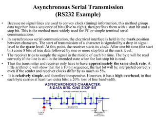 Asynchronous Serial Transmission
(RS232 Example)
• Because no signal lines are used to convey clock (timing) information, this method groups
data together into a sequence of bits (five to eight), then prefixes them with a start bit and a
stop bit. This is the method most widely used for PC or simple terminal serial
communications.
• In asynchronous serial communication, the electrical interface is held in the mark position
between characters. The start of transmission of a character is signaled by a drop in signal
level to the space level. At this point, the receiver starts its clock. After one bit time (the start
bit) come 8 bits of true data followed by one or more stop bits at the mark level.
• The receiver tries to sample the signal in the middle of each bit time. The byte will be read
correctly if the line is still in the intended state when the last stop bit is read.
• Thus the transmitter and receiver only have to have approximately the same clock rate. A
little arithmetic will show that for a 10 bit sequence, the last bit will be interpreted correctly
even if the sender and receiver clocks differ by as much as 5%.
• It is relatively simple, and therefore inexpensive. However, it has a high overhead, in that
each byte carries at least two extra bits: a 20% loss of line bandwidth.
 