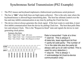 Synchronous Serial Transmission (PS2 Example)
• The PS/2 mouse and keyboard implement a bidirectional synchronous serial protocol.
• The bus is "idle" when both lines are high (open-collector). This is the only state where the
keyboard/mouse is allowed begin transmitting data. The host has ultimate control over the
bus and may inhibit communication at any time by pulling the Clock line low.
• The device (slave) always generates the clock signal. If the host wants to send data, it must
first inhibit communication from the device by pulling Clock low. The host then pulls Data
low and releases Clock. This is the "Request-to-Send" state and signals the device to start
generating clock pulses.
– Summary: Bus States
Data = high, Clock = high: Idle state.
Data = high, Clock = low: Communication Inhibited.
Data = low, Clock = high: Host Request-to-Send
Data is transmited 1 byte at a time:
•1 start bit. This is always 0.
•8 data bits, least significant bit first.
•1 parity bit (odd parity - The number of
1's in the data bits plus the parity bit
always add up to an odd number. This is
used for error detection.).
•1 stop bit. This is always 1.
•1 acknowledge bit (host-to-device
communication only)
 