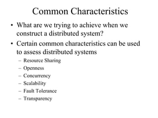 Common Characteristics
• What are we trying to achieve when we
construct a distributed system?
• Certain common characteristics can be used
to assess distributed systems
– Resource Sharing
– Openness
– Concurrency
– Scalability
– Fault Tolerance
– Transparency
 