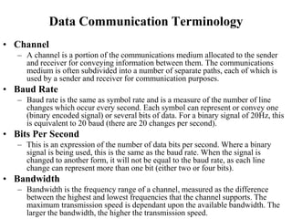 Data Communication Terminology
• Channel
– A channel is a portion of the communications medium allocated to the sender
and receiver for conveying information between them. The communications
medium is often subdivided into a number of separate paths, each of which is
used by a sender and receiver for communication purposes.
• Baud Rate
– Baud rate is the same as symbol rate and is a measure of the number of line
changes which occur every second. Each symbol can represent or convey one
(binary encoded signal) or several bits of data. For a binary signal of 20Hz, this
is equivalent to 20 baud (there are 20 changes per second).
• Bits Per Second
– This is an expression of the number of data bits per second. Where a binary
signal is being used, this is the same as the baud rate. When the signal is
changed to another form, it will not be equal to the baud rate, as each line
change can represent more than one bit (either two or four bits).
• Bandwidth
– Bandwidth is the frequency range of a channel, measured as the difference
between the highest and lowest frequencies that the channel supports. The
maximum transmission speed is dependant upon the available bandwidth. The
larger the bandwidth, the higher the transmission speed.
 
