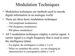 Modulation Techniques
• Modulation techniques are methods used to encode
digital information in an analogue world.
• There are three basic modulation techniques
– AM (amplitude modulation)
– FM (frequency modulation)
– PM (phase modulation)
• All 3 modulation techniques employ a carrier signal. A
carrier signal is a single frequency that is used to carry
the intelligence (data).
– For digital, the intelligence is either a 1 or 0.
– When we modulate the carrier , we are changing its
characteristics to correspond to either a 1 or 0.
 