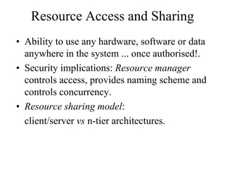 Resource Access and Sharing
• Ability to use any hardware, software or data
anywhere in the system ... once authorised!.
• Security implications: Resource manager
controls access, provides naming scheme and
controls concurrency.
• Resource sharing model:
client/server vs n-tier architectures.
 