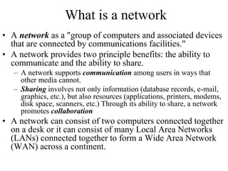 What is a network
• A network as a "group of computers and associated devices
that are connected by communications facilities."
• A network provides two principle benefits: the ability to
communicate and the ability to share.
– A network supports communication among users in ways that
other media cannot.
– Sharing involves not only information (database records, e-mail,
graphics, etc.), but also resources (applications, printers, modems,
disk space, scanners, etc.) Through its ability to share, a network
promotes collaboration
• A network can consist of two computers connected together
on a desk or it can consist of many Local Area Networks
(LANs) connected together to form a Wide Area Network
(WAN) across a continent.
 