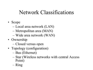 Network Classifications
• Scope
– Local area network (LAN)
– Metropolitan area (MAN)
– Wide area network (WAN)
• Ownership
– Closed versus open
• Topology (configuration)
– Bus (Ethernet)
– Star (Wireless networks with central Access
Point)
– Ring
 