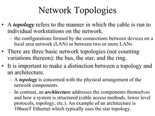 Network Topologies
• A topology refers to the manner in which the cable is run to
individual workstations on the network.
– the configurations formed by the connections between devices on a
local area network (LAN) or between two or more LANs
• There are three basic network topologies (not counting
variations thereon): the bus, the star, and the ring.
• It is important to make a distinction between a topology and
an architecture.
– A topology is concerned with the physical arrangement of the
network components.
– In contrast, an architecture addresses the components themselves
and how a system is structured (cable access methods, lower level
protocols, topology, etc.). An example of an architecture is
10baseT Ethernet which typically uses the star topology.
 