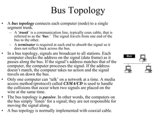 Bus Topology
• A bus topology connects each computer (node) to a single
segment trunk.
– A ‘trunk’ is a communication line, typically coax cable, that is
referred to as the ‘bus.’ The signal travels from one end of the
bus to the other.
– A terminator is required at each end to absorb the signal so it
does not reflect back across the bus.
• In a bus topology, signals are broadcast to all stations. Each
computer checks the address on the signal (data frame) as it
passes along the bus. If the signal’s address matches that of the
computer, the computer processes the signal. If the address
doesn’t match, the computer takes no action and the signal
travels on down the bus.
• Only one computer can ‘talk’ on a network at a time. A media
access method (protocol) called CSMA/CD is used to handle
the collisions that occur when two signals are placed on the
wire at the same time.
• The bus topology is passive. In other words, the computers on
the bus simply ‘listen’ for a signal; they are not responsible for
moving the signal along.
• A bus topology is normally implemented with coaxial cable.
 