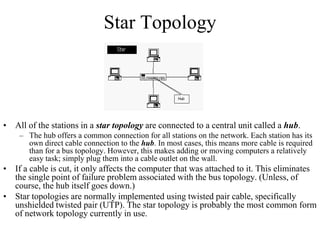 Star Topology
• All of the stations in a star topology are connected to a central unit called a hub.
– The hub offers a common connection for all stations on the network. Each station has its
own direct cable connection to the hub. In most cases, this means more cable is required
than for a bus topology. However, this makes adding or moving computers a relatively
easy task; simply plug them into a cable outlet on the wall.
• If a cable is cut, it only affects the computer that was attached to it. This eliminates
the single point of failure problem associated with the bus topology. (Unless, of
course, the hub itself goes down.)
• Star topologies are normally implemented using twisted pair cable, specifically
unshielded twisted pair (UTP). The star topology is probably the most common form
of network topology currently in use.
 