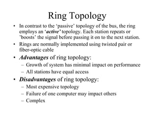 Ring Topology
• In contrast to the ‘passive’ topology of the bus, the ring
employs an ‘active’ topology. Each station repeats or
’boosts’ the signal before passing it on to the next station.
• Rings are normally implemented using twisted pair or
fiber-optic cable
• Advantages of ring topology:
– Growth of system has minimal impact on performance
– All stations have equal access
• Disadvantages of ring topology:
– Most expensive topology
– Failure of one computer may impact others
– Complex
 