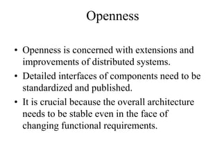 Openness
• Openness is concerned with extensions and
improvements of distributed systems.
• Detailed interfaces of components need to be
standardized and published.
• It is crucial because the overall architecture
needs to be stable even in the face of
changing functional requirements.
 