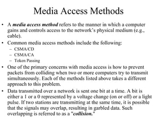 Media Access Methods
• A media access method refers to the manner in which a computer
gains and controls access to the network’s physical medium (e.g.,
cable).
• Common media access methods include the following:
– CSMA/CD
– CSMA/CA
– Token Passing
• One of the primary concerns with media access is how to prevent
packets from colliding when two or more computers try to transmit
simultaneously. Each of the methods listed above takes a different
approach to this problem.
• Data transmitted over a network is sent one bit at a time. A bit is
either a 1 or a 0 represented by a voltage change (on or off) or a light
pulse. If two stations are transmitting at the same time, it is possible
that the signals may overlap, resulting in garbled data. Such
overlapping is referred to as a "collision."
 
