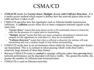 CSMA/CD
• CSMA/CD stands for Carrier-Sense Multiple Access with Collision Detection. It is
a media access method which means it defines how the network places data on the
cable and how it takes it off.
• CSMA/CD specifies how bus topologies such as Ethernet handle transmission
collisions. A collision occurs when two or more computers transmit signals at the
same time.
– "Carrier Sense" means that each station on the LAN continually listens to (tests) the
cable for the presence of a signal prior to transmitting.
– "Multiple Access" means that there are many computers attempting to transmit and
compete for the opportunity to send data (i.e., they are in contention).
– "Collision Detection" means that when a collision is detected, the stations will stop
transmitting and wait a random length of time before retransmitting.
• CSMA/CD works best in an environment where relatively fewer, longer data frames
are transmitted. This is in contrast to token passing which works best with a
relatively large amount of short data frames.
• Because CSMA/CD works to control or manage collisions rather than prevent them,
network performance can be degraded with heavy traffic. The greater the traffic, the
greater the number of collisions and retransmissions.
• CSMA/CD is used on Ethernet networks.
 