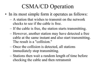 CSMA/CD Operation
• In its most simple form it operates as follows:
– A station that wishes to transmit on the network
checks to see if the cable is free.
– If the cable is free, the station starts transmitting.
– However, another station may have detected a free
cable at the same instant and also start transmitting.
The result is a "collision."
– Once the collision is detected, all stations
immediately stop transmitting.
– Stations then wait a random length of time before
checking the cable and then retransmit
 