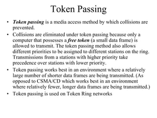 Token Passing
• Token passing is a media access method by which collisions are
prevented.
• Collisions are eliminated under token passing because only a
computer that possesses a free token (a small data frame) is
allowed to transmit. The token passing method also allows
different priorities to be assigned to different stations on the ring.
Transmissions from a stations with higher priority take
precedence over stations with lower priority.
• Token passing works best in an environment where a relatively
large number of shorter data frames are being transmitted. (As
opposed to CSMA/CD which works best in an environment
where relatively fewer, longer data frames are being transmitted.)
• Token passing is used on Token Ring networks
 