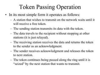 Token Passing Operation
• In its most simple form it operates as follows:
– A station that wishes to transmit on the network waits until it
will receive a free token.
– The sending station transmits its data with the token.
– The data travels to the recipient without stopping at other
stations (it is just relayed).
– The receiving station receives the data and returns the token
to the sender as an acknowledgment.
– The sender receives acknowledgment and releases the token
to next station.
– The token continues being passed along the ring until it is
“seized" by the next station that wants to transmit.
 
