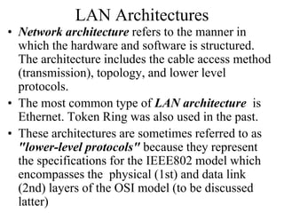LAN Architectures
• Network architecture refers to the manner in
which the hardware and software is structured.
The architecture includes the cable access method
(transmission), topology, and lower level
protocols.
• The most common type of LAN architecture is
Ethernet. Token Ring was also used in the past.
• These architectures are sometimes referred to as
"lower-level protocols" because they represent
the specifications for the IEEE802 model which
encompasses the physical (1st) and data link
(2nd) layers of the OSI model (to be discussed
latter)
 