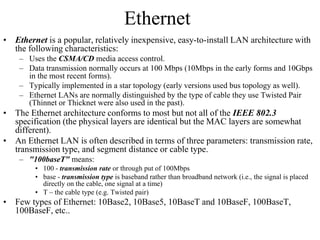 Ethernet
• Ethernet is a popular, relatively inexpensive, easy-to-install LAN architecture with
the following characteristics:
– Uses the CSMA/CD media access control.
– Data transmission normally occurs at 100 Mbps (10Mbps in the early forms and 10Gbps
in the most recent forms).
– Typically implemented in a star topology (early versions used bus topology as well).
– Ethernet LANs are normally distinguished by the type of cable they use Twisted Pair
(Thinnet or Thicknet were also used in the past).
• The Ethernet architecture conforms to most but not all of the IEEE 802.3
specification (the physical layers are identical but the MAC layers are somewhat
different).
• An Ethernet LAN is often described in terms of three parameters: transmission rate,
transmission type, and segment distance or cable type.
– "100baseT" means:
• 100 - transmission rate or through put of 100Mbps
• base - transmission type is baseband rather than broadband network (i.e., the signal is placed
directly on the cable, one signal at a time)
• T – the cable type (e.g. Twisted pair)
• Few types of Ethernet: 10Base2, 10Base5, 10BaseT and 10BaseF, 100BaseT,
100BaseF, etc..
 