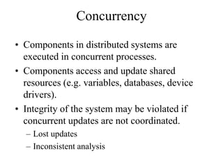 Concurrency
• Components in distributed systems are
executed in concurrent processes.
• Components access and update shared
resources (e.g. variables, databases, device
drivers).
• Integrity of the system may be violated if
concurrent updates are not coordinated.
– Lost updates
– Inconsistent analysis
 
