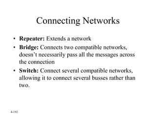 4-192
Connecting Networks
• Repeater: Extends a network
• Bridge: Connects two compatible networks,
doesn’t necessarily pass all the messages across
the connection
• Switch: Connect several compatible networks,
allowing it to connect several busses rather than
two.
 
