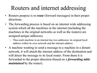 Routers and internet addressing
• Routers purpose is to route (forward messages) in their proper
directions.
• The forwarding process is based on an internet wide addressing
system which all the machines in the internet (including the
machines in the original networks as well as the routers) are
assigned unique addresses.
– Thus each machine in an internet has two addresses: its original local
address within its own network and the internet address
• A machine wanting to send a message to a machine in a distant
network, it will attach the internet address of the destination and
will direct the message to its local router. From there it is
forwarded to the proper direction (based on a forwarding table
maintained by the router).
 