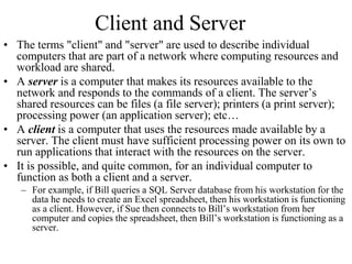 Client and Server
• The terms "client" and "server" are used to describe individual
computers that are part of a network where computing resources and
workload are shared.
• A server is a computer that makes its resources available to the
network and responds to the commands of a client. The server’s
shared resources can be files (a file server); printers (a print server);
processing power (an application server); etc…
• A client is a computer that uses the resources made available by a
server. The client must have sufficient processing power on its own to
run applications that interact with the resources on the server.
• It is possible, and quite common, for an individual computer to
function as both a client and a server.
– For example, if Bill queries a SQL Server database from his workstation for the
data he needs to create an Excel spreadsheet, then his workstation is functioning
as a client. However, if Sue then connects to Bill’s workstation from her
computer and copies the spreadsheet, then Bill’s workstation is functioning as a
server.
 