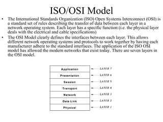 ISO/OSI Model
• The International Standards Organization (ISO) Open Systems Interconnect (OSI) is
a standard set of rules describing the transfer of data between each layer in a
network operating system. Each layer has a specific function (i.e. the physical layer
deals with the electrical and cable specifications)
• The OSI Model clearly defines the interfaces between each layer. This allows
different network operating systems and protocols to work together by having each
manufacturer adhere to the standard interfaces. The application of the ISO OSI
model has allowed the modern networks that exist today. There are seven layers in
the OSI model.
 