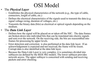 OSI Model
• The Physical Layer
– Establishes the physical characteristics of the network (e.g., the type of cable,
connectors, length of cable, etc.)
– Defines the electrical characteristics of the signals used to transmit the data (e.g.
signal voltage swing, duration of voltages, etc.)
– Transmits the binary data (bits) as electrical or optical signals depending on the
medium.
• The Data Link Layer
– Defines how the signal will be placed on or taken off the NIC. The data frames
are broken down into individual bits that can be translated into electric signals
and sent over the network. On the receiving side, the bits are reassembled into
frames for processing by upper levels.
– Error detection and correction is also performed at the data link layer. If an
acknowledgement is expected and not received, the frame will be resent.
Corrupt data is also identified at the data link layer.
– Because the Data-Link Layer is very complex, it is sometimes divided into
sublayers (as defined by the IEEE 802 model). The lower sublayer provides
network access. The upper sublayer is concerned with sending and receiving
packets and error checking.
 