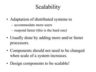 Scalability
• Adaptation of distributed systems to
– accommodate more users
– respond faster (this is the hard one)
• Usually done by adding more and/or faster
processors.
• Components should not need to be changed
when scale of a system increases.
• Design components to be scalable!
 