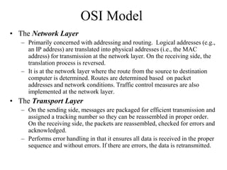 OSI Model
• The Network Layer
– Primarily concerned with addressing and routing. Logical addresses (e.g.,
an IP address) are translated into physical addresses (i.e., the MAC
address) for transmission at the network layer. On the receiving side, the
translation process is reversed.
– It is at the network layer where the route from the source to destination
computer is determined. Routes are determined based on packet
addresses and network conditions. Traffic control measures are also
implemented at the network layer.
• The Transport Layer
– On the sending side, messages are packaged for efficient transmission and
assigned a tracking number so they can be reassembled in proper order.
On the receiving side, the packets are reassembled, checked for errors and
acknowledged.
– Performs error handling in that it ensures all data is received in the proper
sequence and without errors. If there are errors, the data is retransmitted.
 