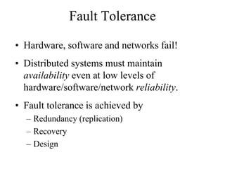Fault Tolerance
• Hardware, software and networks fail!
• Distributed systems must maintain
availability even at low levels of
hardware/software/network reliability.
• Fault tolerance is achieved by
– Redundancy (replication)
– Recovery
– Design
 