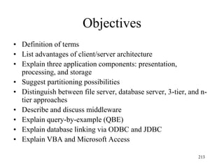 Objectives
• Definition of terms
• List advantages of client/server architecture
• Explain three application components: presentation,
processing, and storage
• Suggest partitioning possibilities
• Distinguish between file server, database server, 3-tier, and n-
tier approaches
• Describe and discuss middleware
• Explain query-by-example (QBE)
• Explain database linking via ODBC and JDBC
• Explain VBA and Microsoft Access
213
 