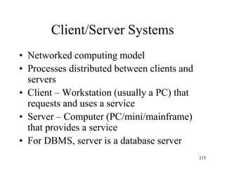 Client/Server Systems
• Networked computing model
• Processes distributed between clients and
servers
• Client – Workstation (usually a PC) that
requests and uses a service
• Server – Computer (PC/mini/mainframe)
that provides a service
• For DBMS, server is a database server
215
 