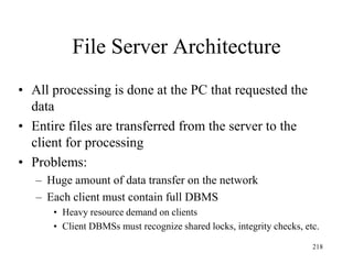 File Server Architecture
• All processing is done at the PC that requested the
data
• Entire files are transferred from the server to the
client for processing
• Problems:
– Huge amount of data transfer on the network
– Each client must contain full DBMS
• Heavy resource demand on clients
• Client DBMSs must recognize shared locks, integrity checks, etc.
218
 