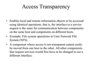 Access Transparency
• Enables local and remote information objects to be accessed
using identical operations, that is, the interface to a service
request is the same for communication between components
on the same host and components on different hosts.
• Example: File system operations in Unix Network File
System (NFS).
• A component whose access is not transparent cannot easily
be moved from one host to the other. All other components
that request services would first have to be changed to use a
different interface.
 