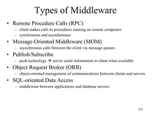 Types of Middleware
• Remote Procedure Calls (RPC)
– client makes calls to procedures running on remote computers
– synchronous and asynchronous
• Message-Oriented Middleware (MOM)
– asynchronous calls between the client via message queues
• Publish/Subscribe
– push technology  server sends information to client when available
• Object Request Broker (ORB)
– object-oriented management of communications between clients and servers
• SQL-oriented Data Access
– middleware between applications and database servers
234
 