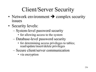Client/Server Security
• Network environment  complex security
issues
• Security levels:
– System-level password security
• for allowing access to the system
– Database-level password security
• for determining access privileges to tables;
read/update/insert/delete privileges
– Secure client/server communication
• via encryption
236
 