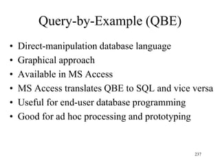 Query-by-Example (QBE)
• Direct-manipulation database language
• Graphical approach
• Available in MS Access
• MS Access translates QBE to SQL and vice versa
• Useful for end-user database programming
• Good for ad hoc processing and prototyping
237
 