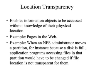 Location Transparency
• Enables information objects to be accessed
without knowledge of their physical
location.
• Example: Pages in the Web.
• Example: When an NFS administrator moves
a partition, for instance because a disk is full,
application programs accessing files in that
partition would have to be changed if file
location is not transparent for them.
 