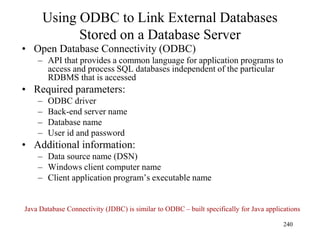 Using ODBC to Link External Databases
Stored on a Database Server
• Open Database Connectivity (ODBC)
– API that provides a common language for application programs to
access and process SQL databases independent of the particular
RDBMS that is accessed
• Required parameters:
– ODBC driver
– Back-end server name
– Database name
– User id and password
• Additional information:
– Data source name (DSN)
– Windows client computer name
– Client application program’s executable name
240
Java Database Connectivity (JDBC) is similar to ODBC – built specifically for Java applications
 