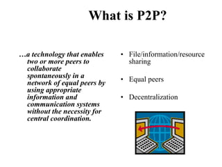 What is P2P?
…a technology that enables
two or more peers to
collaborate
spontaneously in a
network of equal peers by
using appropriate
information and
communication systems
without the necessity for
central coordination.
• File/information/resource
sharing
• Equal peers
• Decentralization
 