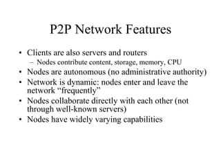 P2P Network Features
• Clients are also servers and routers
– Nodes contribute content, storage, memory, CPU
• Nodes are autonomous (no administrative authority)
• Network is dynamic: nodes enter and leave the
network “frequently”
• Nodes collaborate directly with each other (not
through well-known servers)
• Nodes have widely varying capabilities
 