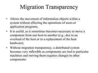 Migration Transparency
• Allows the movement of information objects within a
system without affecting the operations of users or
application programs.
• It is useful, as it sometimes becomes necessary to move a
component from one host to another (e.g., due to an
overload of the host or to a replacement of the host
hardware).
• Without migration transparency, a distributed system
becomes very inflexible as components are tied to particular
machines and moving them requires changes in other
components.
 