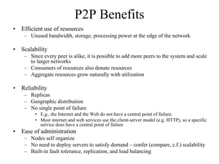 P2P Benefits
• Efficient use of resources
– Unused bandwidth, storage, processing power at the edge of the network
• Scalability
– Since every peer is alike, it is possible to add more peers to the system and scale
to larger networks
– Consumers of resources also donate resources
– Aggregate resources grow naturally with utilization
• Reliability
– Replicas
– Geographic distribution
– No single point of failure
• E.g., the Internet and the Web do not have a central point of failure.
• Most internet and web services use the client-server model (e.g. HTTP), so a specific
service does have a central point of failure
• Ease of administration
– Nodes self organize
– No need to deploy servers to satisfy demand – confer (compare, c.f.) scalability
– Built-in fault tolerance, replication, and load balancing
 