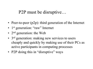 P2P must be disruptive…
• Peer-to-peer (p2p): third generation of the Internet
• 1st generation: “raw” Internet
• 2nd generation: the Web
• 3rd generation: making new services to users
cheaply and quickly by making use of their PCs as
active participants in computing processes
• P2P doing this in “disruptive” ways
 