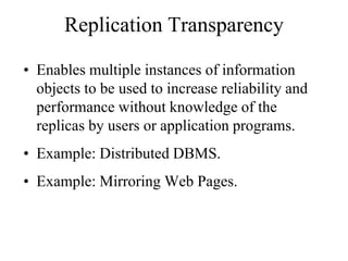 Replication Transparency
• Enables multiple instances of information
objects to be used to increase reliability and
performance without knowledge of the
replicas by users or application programs.
• Example: Distributed DBMS.
• Example: Mirroring Web Pages.
 