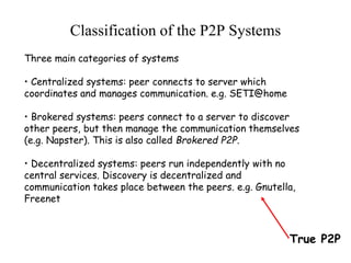 Three main categories of systems
• Centralized systems: peer connects to server which
coordinates and manages communication. e.g. SETI@home
• Brokered systems: peers connect to a server to discover
other peers, but then manage the communication themselves
(e.g. Napster). This is also called Brokered P2P.
• Decentralized systems: peers run independently with no
central services. Discovery is decentralized and
communication takes place between the peers. e.g. Gnutella,
Freenet
Classification of the P2P Systems
True P2P
 