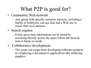 What P2P is good for?
• Community Web network
– Any group with specific common interests, including a
family or hobbyists, can use lists and a Web site to
create their own intranet.
• Search engines
– Fresh, up-to-date information can be found by
searching directly across the space where the desired
item is likely to reside
• Collaborative development
– The scope can range from developing software products
to composing a document to applications like rendering
graphics.
 