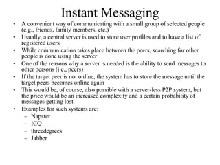 Instant Messaging
• A convenient way of communicating with a small group of selected people
(e.g., friends, family members, etc.)
• Usually, a central server is used to store user profiles and to have a list of
registered users
• While communication takes place between the peers, searching for other
people is done using the server
• One of the reasons why a server is needed is the ability to send messages to
other persons (i.e., peers)
• If the target peer is not online, the system has to store the message until the
target peers becomes online again
• This would be, of course, also possible with a server-less P2P system, but
the price would be an increased complexity and a certain probability of
messages getting lost
• Examples for such systems are:
– Napster
– ICQ
– threedegrees
– Jabber
 