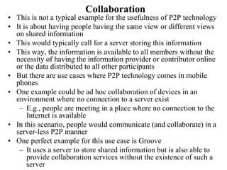 Collaboration
• This is not a typical example for the usefulness of P2P technology
• It is about having people having the same view or different views
on shared information
• This would typically call for a server storing this information
• This way, the information is available to all members without the
necessity of having the information provider or contributor online
or the data distributed to all other participants
• But there are use cases where P2P technology comes in mobile
phones
• One example could be ad hoc collaboration of devices in an
environment where no connection to a server exist
– E.g., people are meeting in a place where no connection to the
Internet is available
• In this scenario, people would communicate (and collaborate) in a
server-less P2P manner
• One perfect example for this use case is Groove
– It uses a server to store shared information but is also able to
provide collaboration services without the existence of such a
server
 