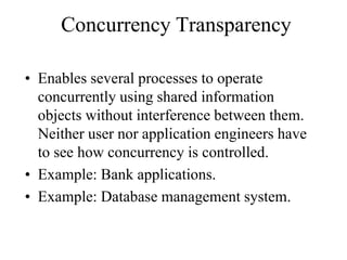 Concurrency Transparency
• Enables several processes to operate
concurrently using shared information
objects without interference between them.
Neither user nor application engineers have
to see how concurrency is controlled.
• Example: Bank applications.
• Example: Database management system.
 